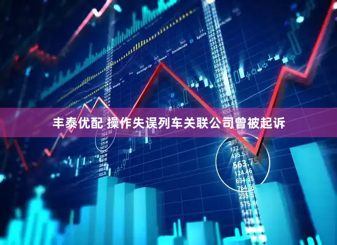 丰泰优配 操作失误列车关联公司曾被起诉
