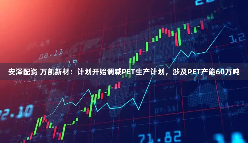 安泽配资 万凯新材：计划开始调减PET生产计划，涉及PET产能60万吨