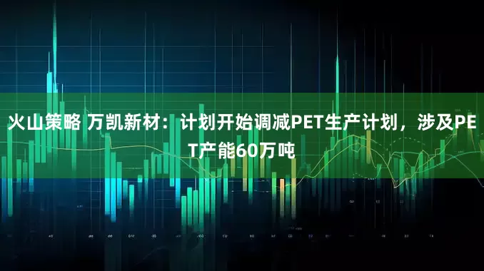 火山策略 万凯新材：计划开始调减PET生产计划，涉及PET产能60万吨