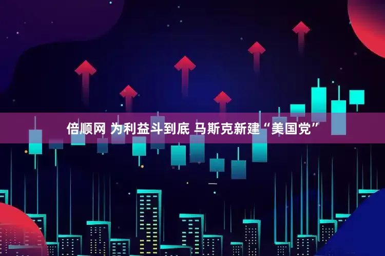 倍顺网 为利益斗到底 马斯克新建“美国党”
