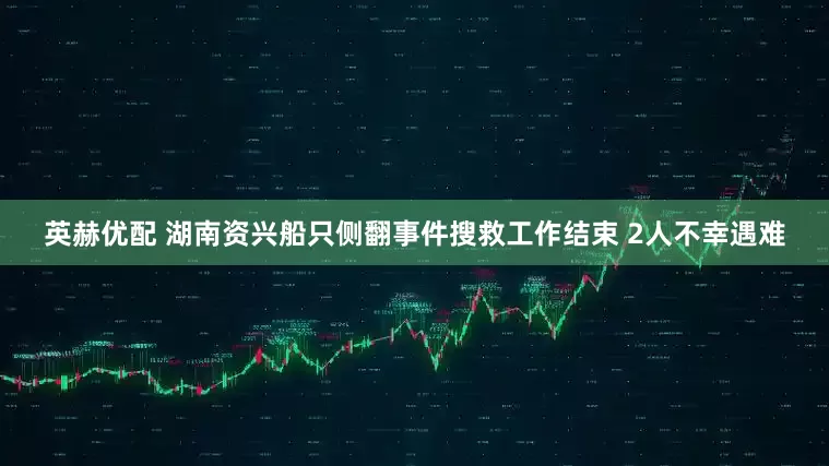 英赫优配 湖南资兴船只侧翻事件搜救工作结束 2人不幸遇难