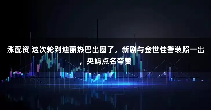 涨配资 这次轮到迪丽热巴出圈了，新剧与金世佳警装照一出，央妈点名夸赞