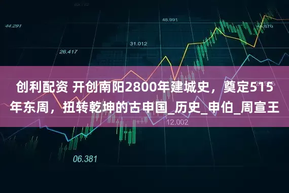 创利配资 开创南阳2800年建城史，奠定515年东周，扭转乾坤的古申国_历史_申伯_周宣王