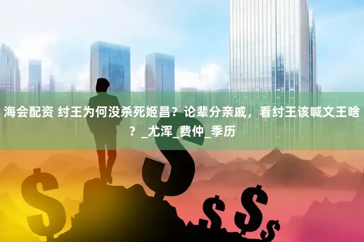 海会配资 纣王为何没杀死姬昌？论辈分亲戚，看纣王该喊文王啥？_尤浑_费仲_季历