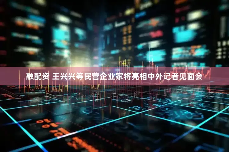 融配资 王兴兴等民营企业家将亮相中外记者见面会