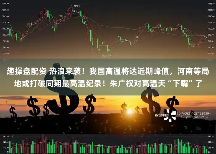 趣操盘配资 热浪来袭！我国高温将达近期峰值，河南等局地或打破同期最高温纪录！朱广权对高温天“下嘴”了