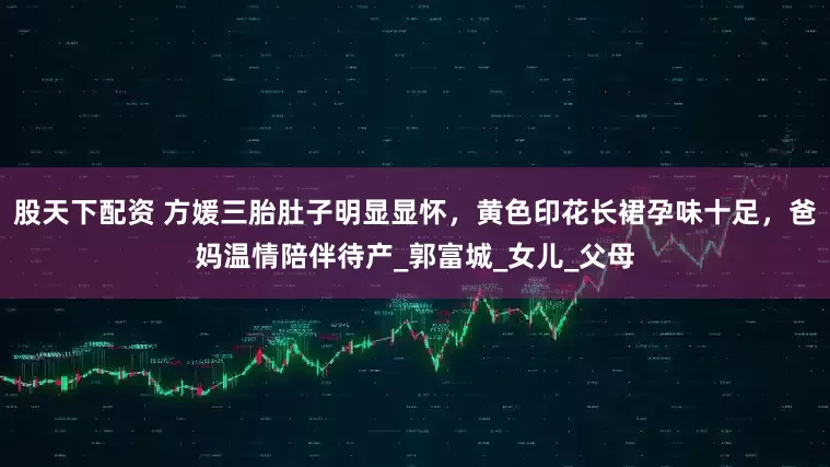 股天下配资 方媛三胎肚子明显显怀，黄色印花长裙孕味十足，爸妈温情陪伴待产_郭富城_女儿_父母
