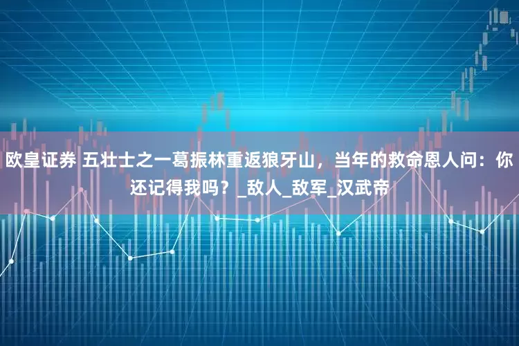 欧皇证券 五壮士之一葛振林重返狼牙山，当年的救命恩人问：你还记得我吗？_敌人_敌军_汉武帝