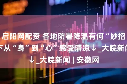 启阳网配资 各地防暑降温有何“妙招”？高温下从“身”到“心”感受清凉↓_大皖新闻 | 安徽网