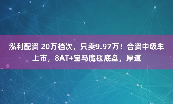 泓利配资 20万档次，只卖9.97万！合资中级车上市，8AT+宝马魔毯底盘，厚道