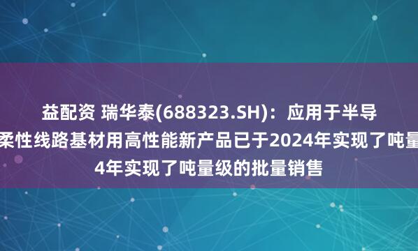 益配资 瑞华泰(688323.SH)：应用于半导体制程保护及柔性线路基材用高性能新产品已于2024年实现了吨量级的批量销售