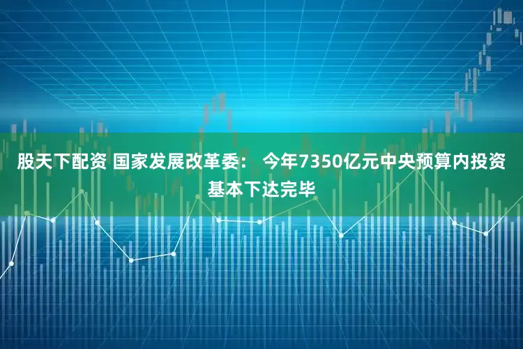 股天下配资 国家发展改革委： 今年7350亿元中央预算内投资基本下达完毕