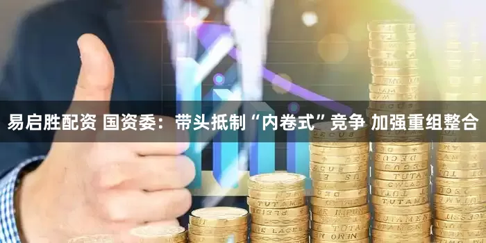 易启胜配资 国资委：带头抵制“内卷式”竞争 加强重组整合