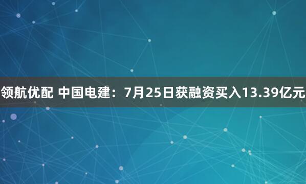 领航优配 中国电建：7月25日获融资买入13.39亿元