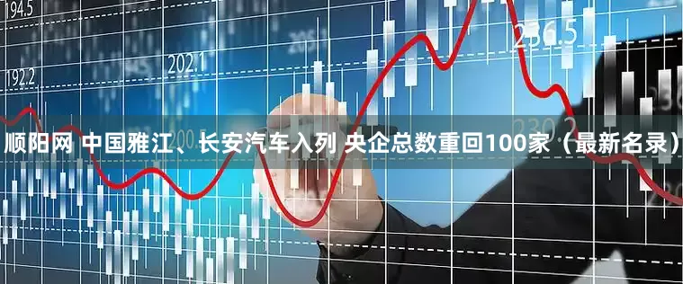 顺阳网 中国雅江、长安汽车入列 央企总数重回100家（最新名录）