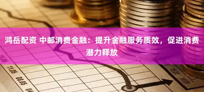 鸿岳配资 中邮消费金融：提升金融服务质效，促进消费潜力释放