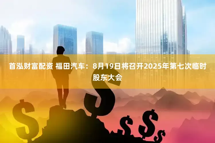 首泓财富配资 福田汽车：8月19日将召开2025年第七次临时股东大会