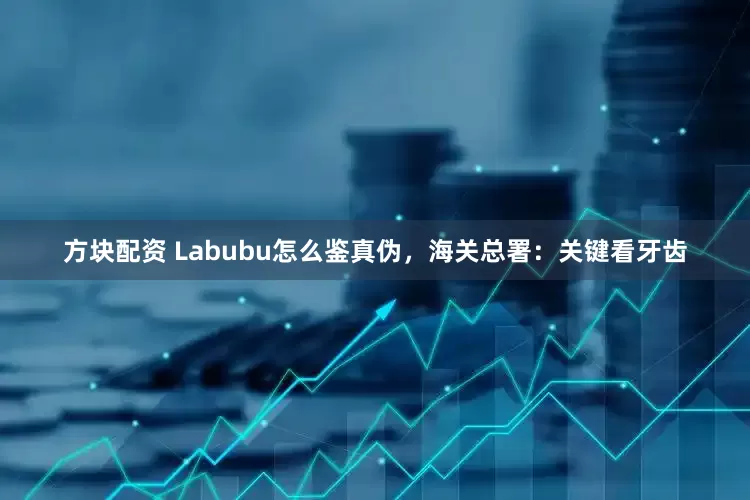 方块配资 Labubu怎么鉴真伪，海关总署：关键看牙齿