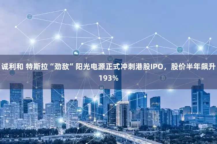 诚利和 特斯拉“劲敌”阳光电源正式冲刺港股IPO,股价半年飙升193%