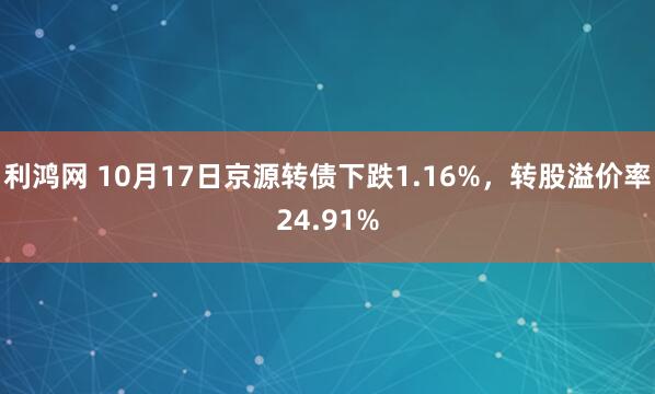 利鸿网 10月17日京源转债下跌1.16%,转股溢价率24.91%