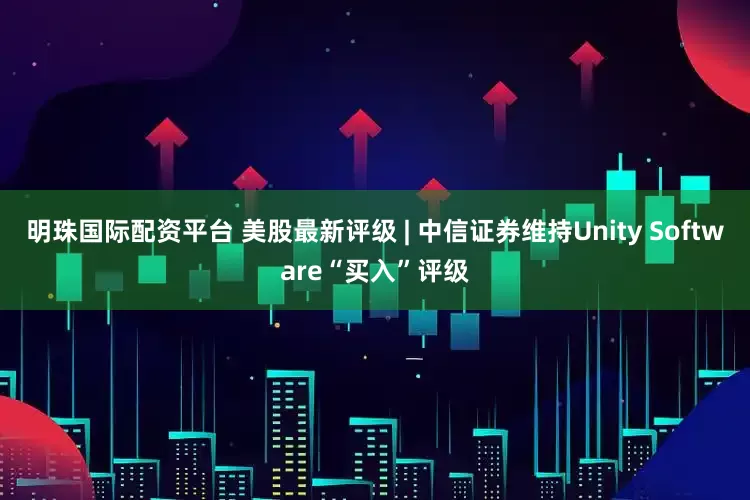 明珠国际配资平台 美股最新评级 | 中信证券维持Unity Software“买入”评级