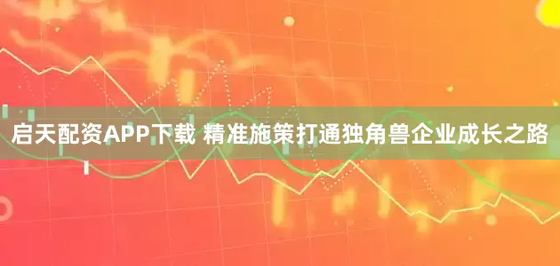 启天配资APP下载 精准施策打通独角兽企业成长之路