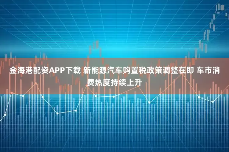 金海港配资APP下载 新能源汽车购置税政策调整在即 车市消费热度持续上升
