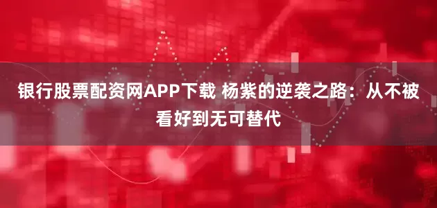 银行股票配资网APP下载 杨紫的逆袭之路：从不被看好到无可替代