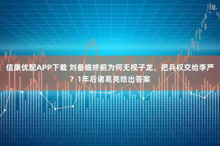 信康优配APP下载 刘备临终前为何无视子龙，把兵权交给李严？1年后诸葛亮给出答案