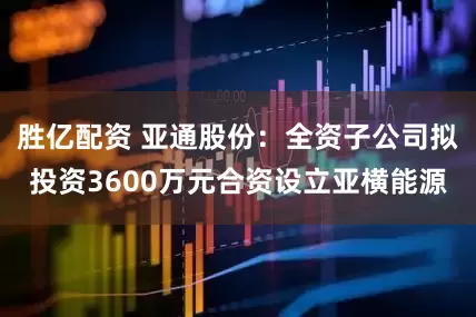 胜亿配资 亚通股份：全资子公司拟投资3600万元合资设立亚横能源