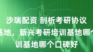 沙瑞配资 剖析考研协议班培训基地，新兴考研培训基地哪个口碑好